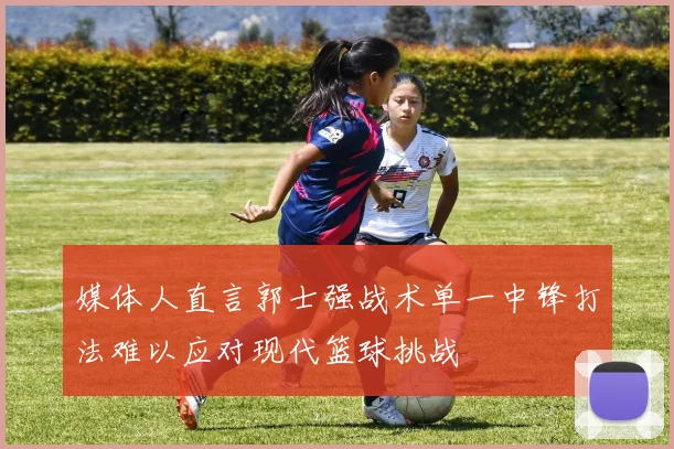 媒体人直言郭士强战术单一中锋打法难以应对现代篮球挑战