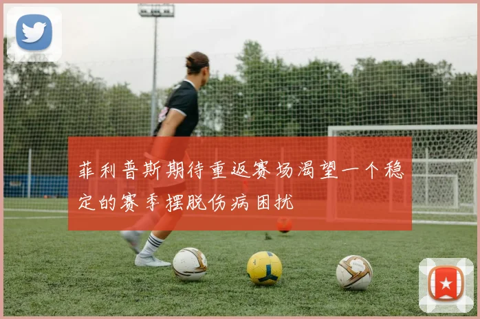 菲利普斯期待重返赛场渴望一个稳定的赛季摆脱伤病困扰
