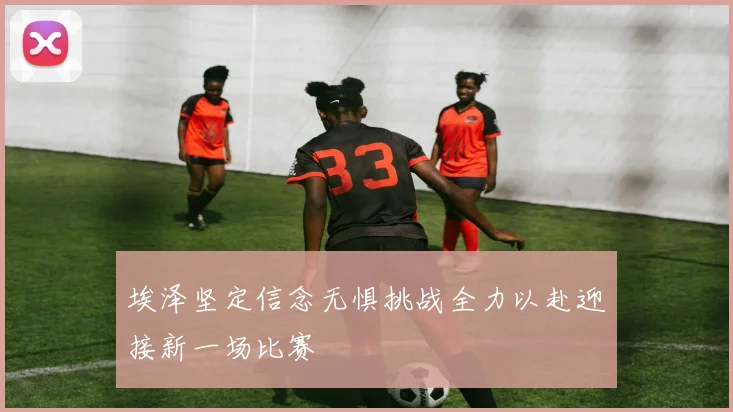 埃泽坚定信念无惧挑战全力以赴迎接新一场比赛