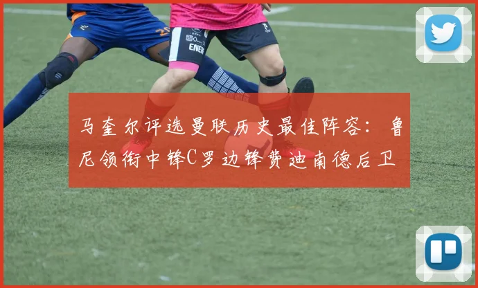 马奎尔评选曼联历史最佳阵容：鲁尼领衔中锋C罗边锋费迪南德后卫