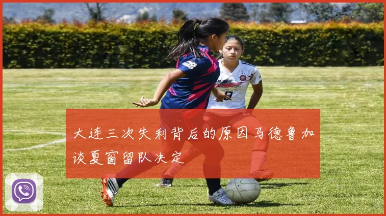 大连三次失利背后的原因马德鲁加谈夏窗留队决定