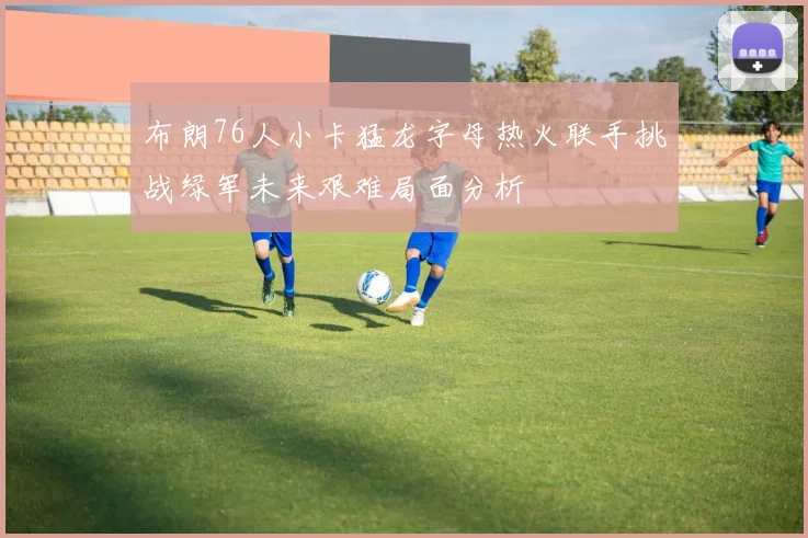 布朗76人小卡猛龙字母热火联手挑战绿军未来艰难局面分析