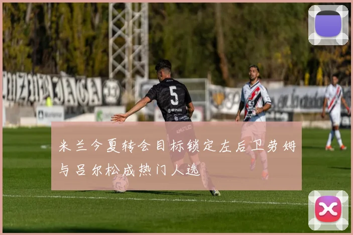 米兰今夏转会目标锁定左后卫劳姆与吕尔松成热门人选