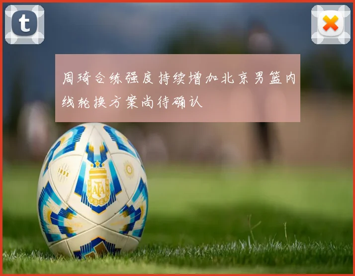 周琦合练强度持续增加北京男篮内线轮换方案尚待确认
