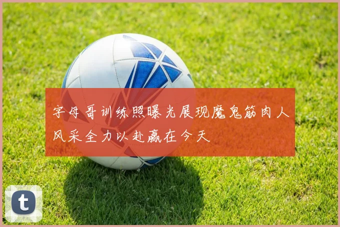 字母哥训练照曝光展现魔鬼筋肉人风采全力以赴赢在今天