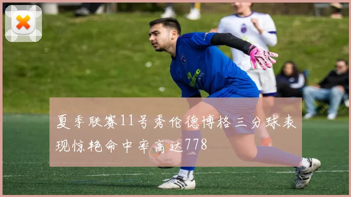 夏季联赛11号秀伦德博格三分球表现惊艳命中率高达778