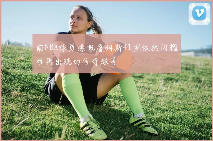 前NBA球员感慨詹姆斯41岁依然闪耀难再出现的传奇球员