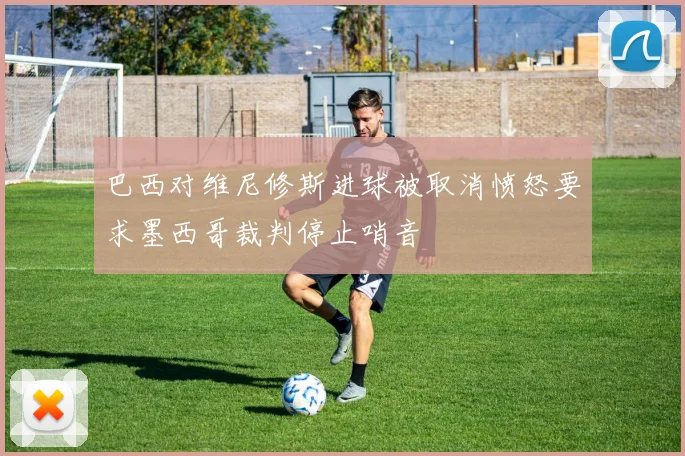 巴西对维尼修斯进球被取消愤怒要求墨西哥裁判停止哨音