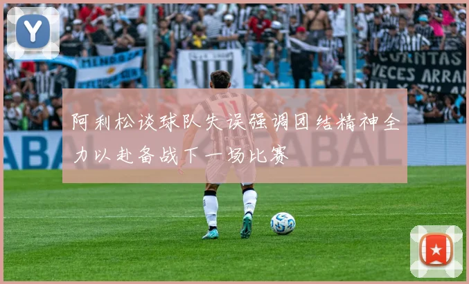 阿利松谈球队失误强调团结精神全力以赴备战下一场比赛