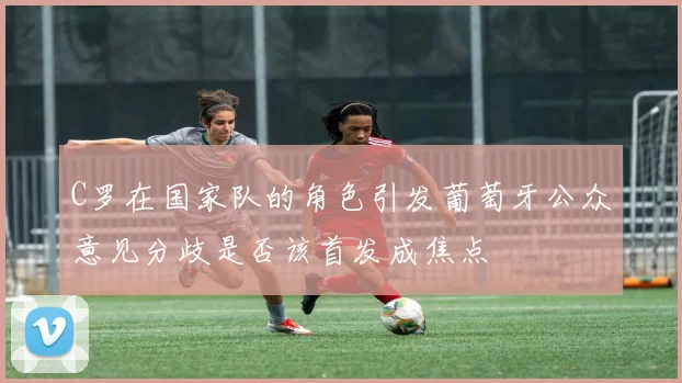C罗在国家队的角色引发葡萄牙公众意见分歧是否该首发成焦点