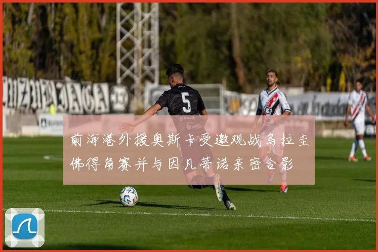 前海港外援奥斯卡受邀观战乌拉圭佛得角赛并与因凡蒂诺亲密合影