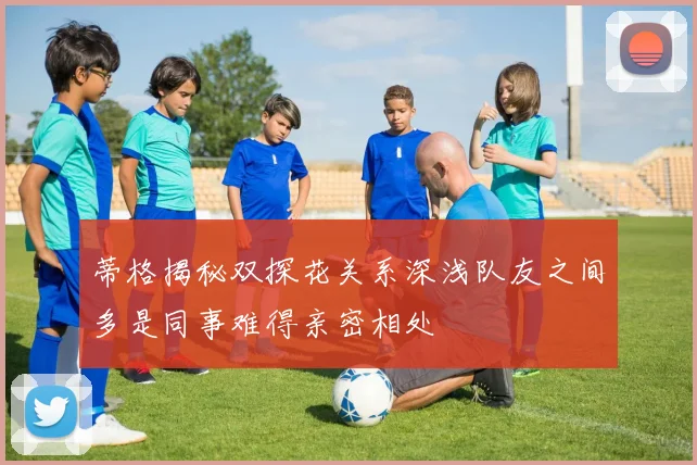 蒂格揭秘双探花关系深浅队友之间多是同事难得亲密相处