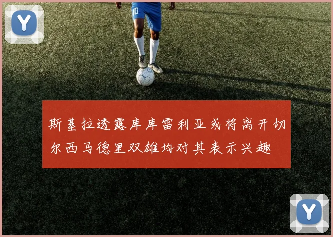 斯基拉透露库库雷利亚或将离开切尔西马德里双雄均对其表示兴趣