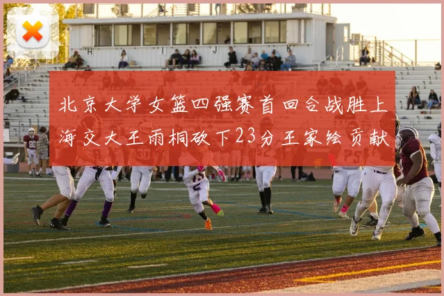 北京大学女篮四强赛首回合战胜上海交大王雨桐砍下23分王家绘贡献21分14篮板