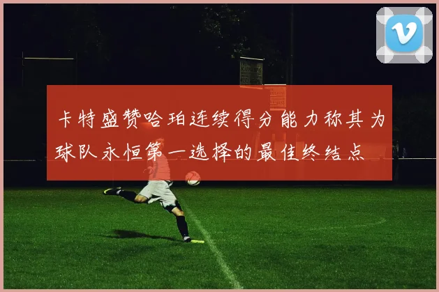 卡特盛赞哈珀连续得分能力称其为球队永恒第一选择的最佳终结点