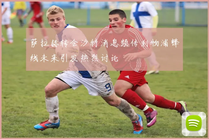 萨拉赫转会沙特消息频传利物浦锋线未来引发热烈讨论