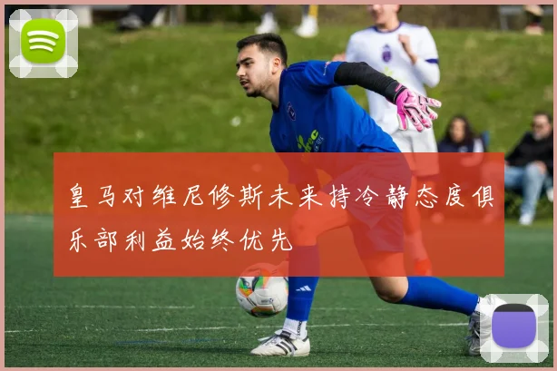 皇马对维尼修斯未来持冷静态度俱乐部利益始终优先