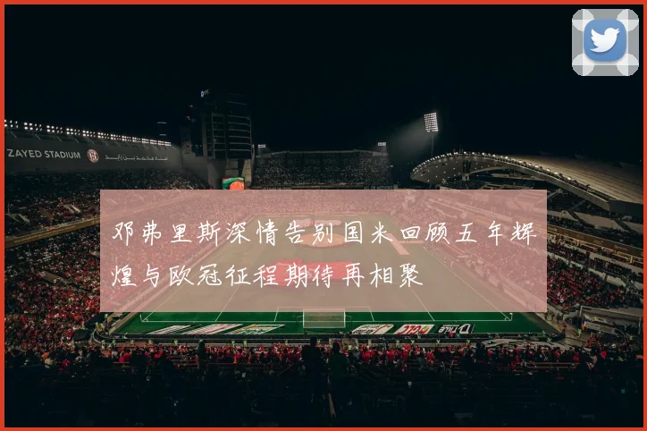 邓弗里斯深情告别国米回顾五年辉煌与欧冠征程期待再相聚