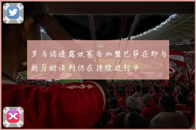 罗马诺透露坎塞洛加盟巴萨在即与新月的谈判仍在持续进行中